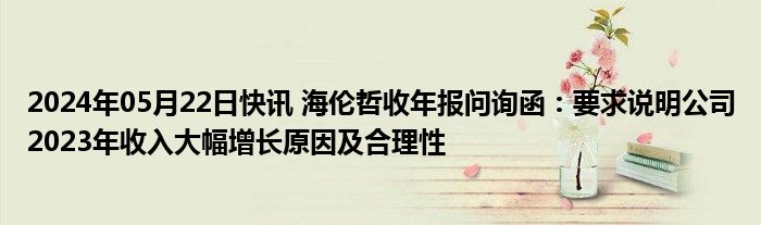 2024年05月22日快讯 海伦哲收年报问询函：要求说明公司2023年收入大幅增长原因及合理性