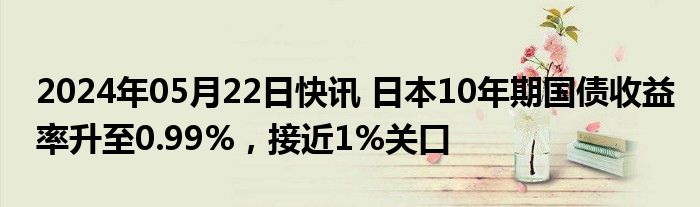 2024年05月22日快讯 日本10年期国债收益率升至0.99%，接近1%关口