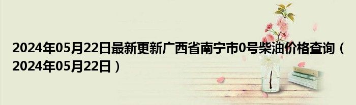 2024年05月22日最新更新广西省南宁市0号柴油价格查询（2024年05月22日）