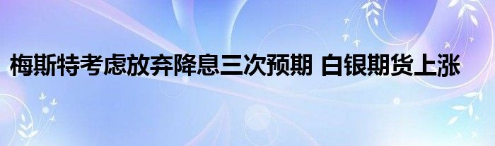 梅斯特考虑放弃降息三次预期 白银期货上涨