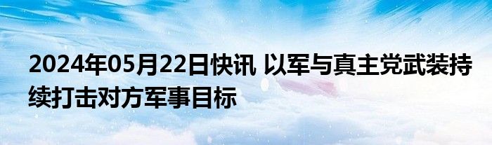 2024年05月22日快讯 以军与真主党武装持续打击对方军事目标