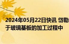 2024年05月22日快讯 岱勒新材：公司抛光液及清洗剂可用于玻璃基板的加工过程中