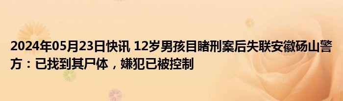 2024年05月23日快讯 12岁男孩目睹刑案后失联安徽砀山警方：已找到其尸体，嫌犯已被控制