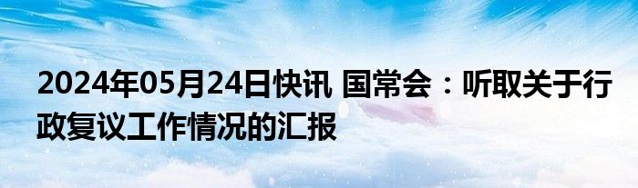 2024年05月24日快讯 国常会：听取关于行政复议工作情况的汇报