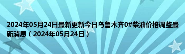 2024年05月24日最新更新今日乌鲁木齐0#柴油价格调整最新消息（2024年05月24日）