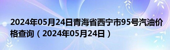 2024年05月24日青海省西宁市95号汽油价格查询（2024年05月24日）