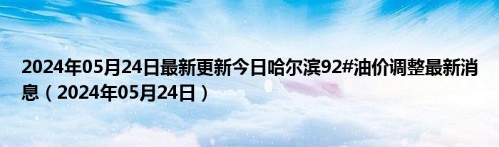 2024年05月24日最新更新今日哈尔滨92#油价调整最新消息（2024年05月24日）