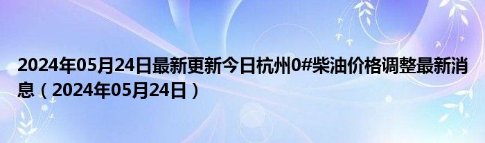 2024年05月24日最新更新今日杭州0#柴油价格调整最新消息（2024年05月24日）