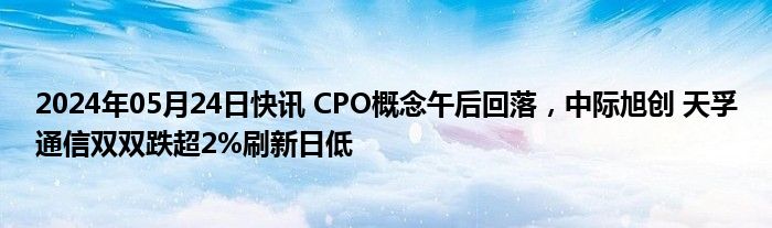 2024年05月24日快讯 CPO概念午后回落，中际旭创 天孚通信双双跌超2%刷新日低