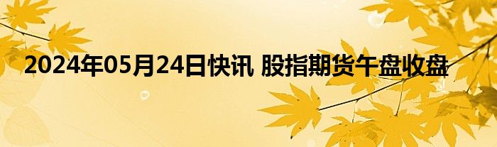 2024年05月24日快讯 股指期货午盘收盘