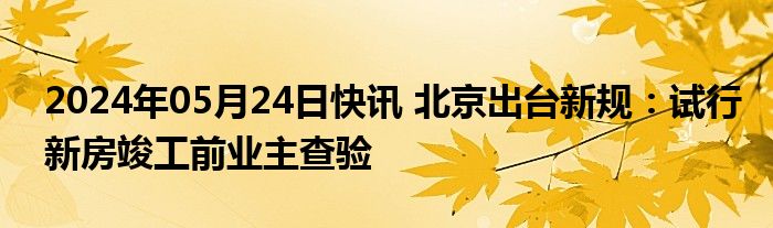 2024年05月24日快讯 北京出台新规：试行新房竣工前业主查验