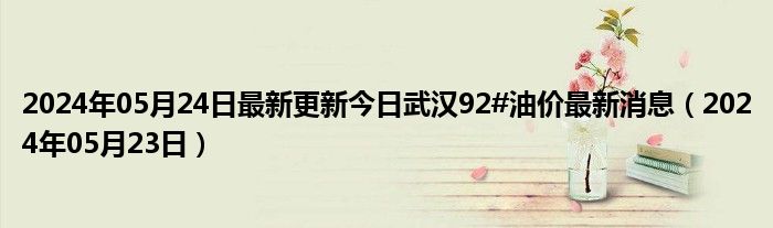 2024年05月24日最新更新今日武汉92#油价最新消息（2024年05月23日）