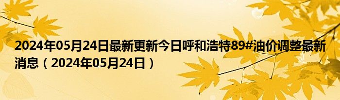 2024年05月24日最新更新今日呼和浩特89#油价调整最新消息（2024年05月24日）