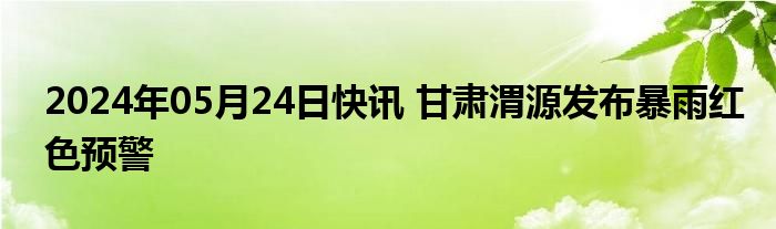 2024年05月24日快讯 甘肃渭源发布暴雨红色预警