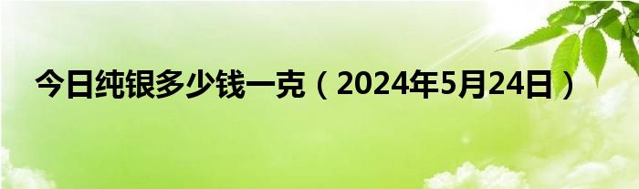 今日纯银多少钱一克（2024年5月24日）