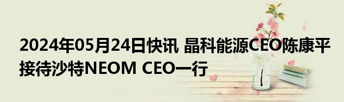 2024年05月24日快讯 晶科能源CEO陈康平接待沙特NEOM CEO一行