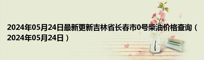2024年05月24日最新更新吉林省长春市0号柴油价格查询（2024年05月24日）
