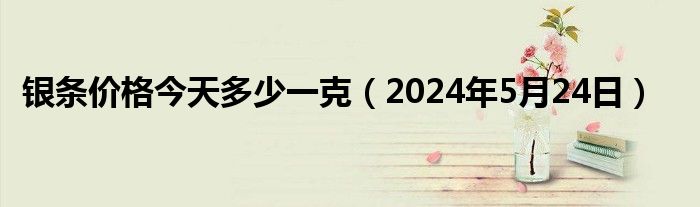 银条价格今天多少一克（2024年5月24日）