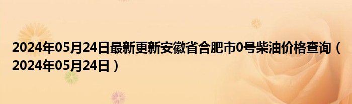 2024年05月24日最新更新安徽省合肥市0号柴油价格查询（2024年05月24日）