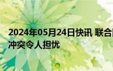 2024年05月24日快讯 联合国秘书长：苏丹法希尔市新一轮冲突令人担忧