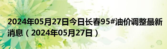 2024年05月27日今日长春95#油价调整最新消息（2024年05月27日）