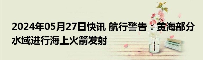 2024年05月27日快讯 航行警告：黄海部分水域进行海上火箭发射