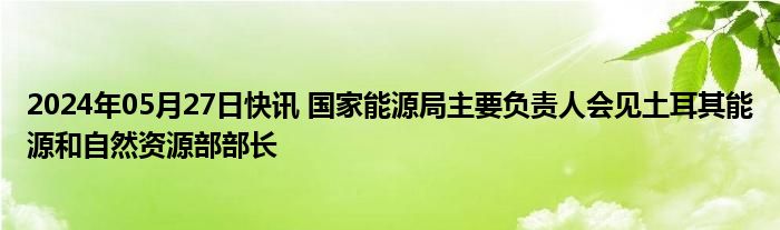 2024年05月27日快讯 国家能源局主要负责人会见土耳其能源和自然资源部部长