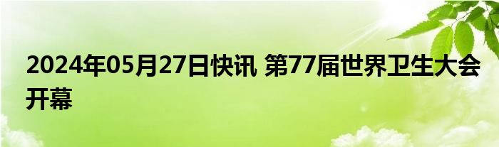 2024年05月27日快讯 第77届世界卫生大会开幕