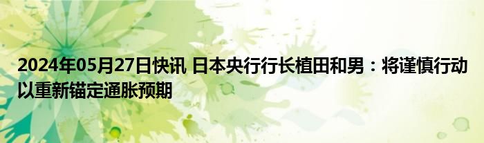 2024年05月27日快讯 日本央行行长植田和男：将谨慎行动以重新锚定通胀预期