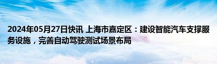 2024年05月27日快讯 上海市嘉定区：建设智能汽车支撑服务设施，完善自动驾驶测试场景布局