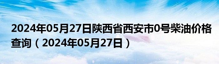 2024年05月27日陕西省西安市0号柴油价格查询（2024年05月27日）