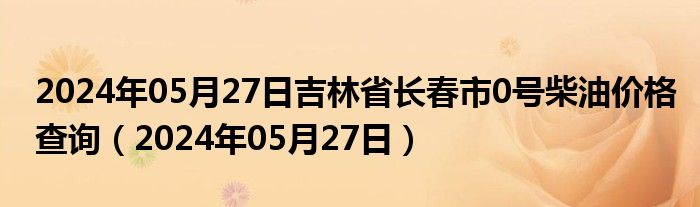 2024年05月27日吉林省长春市0号柴油价格查询（2024年05月27日）