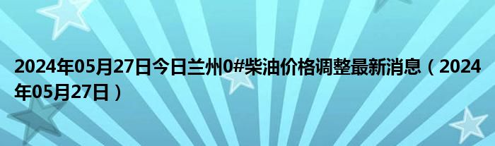 2024年05月27日今日兰州0#柴油价格调整最新消息（2024年05月27日）