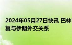 2024年05月27日快讯 巴林官员称该国打算尽快采取措施恢复与伊朗外交关系