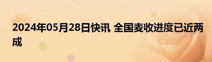 2024年05月28日快讯 全国麦收进度已近两成