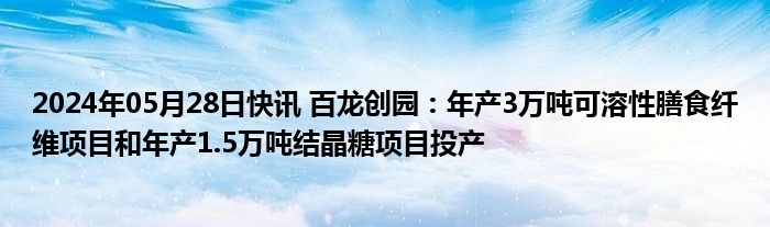 2024年05月28日快讯 百龙创园：年产3万吨可溶性膳食纤维项目和年产1.5万吨结晶糖项目投产