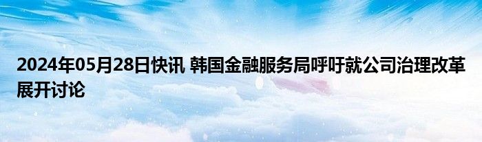 2024年05月28日快讯 韩国金融服务局呼吁就公司治理改革展开讨论