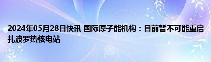 2024年05月28日快讯 国际原子能机构：目前暂不可能重启扎波罗热核电站