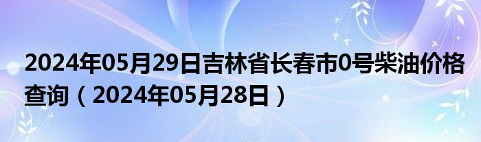 2024年05月29日吉林省长春市0号柴油价格查询（2024年05月28日）