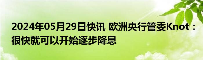 2024年05月29日快讯 欧洲央行管委Knot：很快就可以开始逐步降息