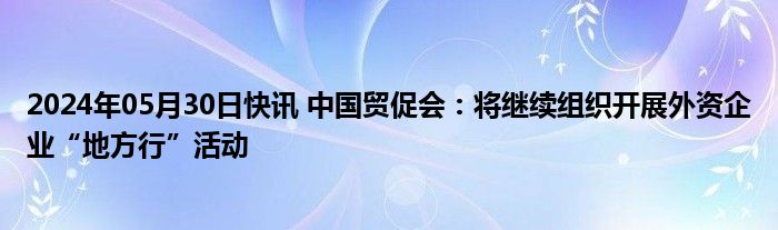 2024年05月30日快讯 中国贸促会：将继续组织开展外资企业“地方行”活动