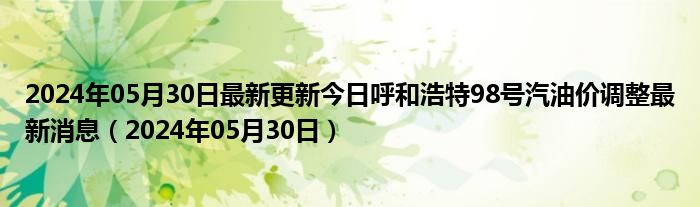 2024年05月30日最新更新今日呼和浩特98号汽油价调整最新消息（2024年05月30日）