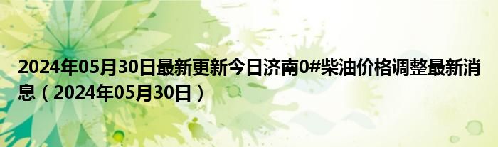 2024年05月30日最新更新今日济南0#柴油价格调整最新消息（2024年05月30日）