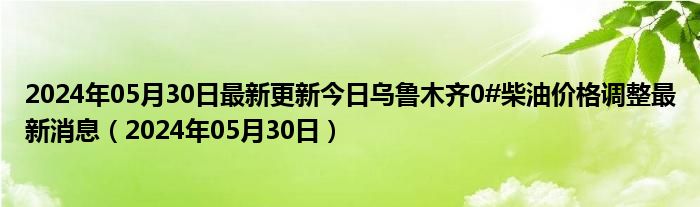 2024年05月30日最新更新今日乌鲁木齐0#柴油价格调整最新消息（2024年05月30日）