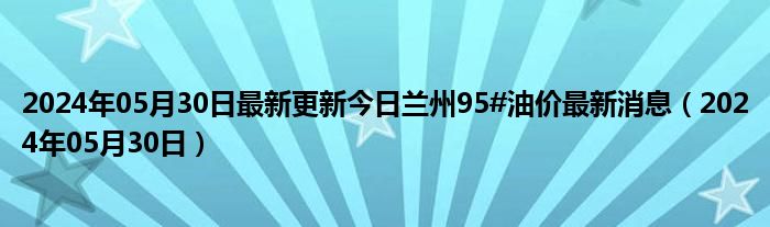 2024年05月30日最新更新今日兰州95#油价最新消息（2024年05月30日）