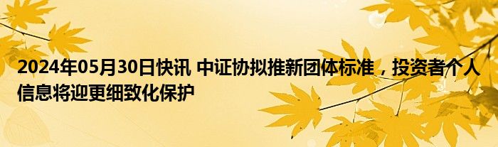 2024年05月30日快讯 中证协拟推新团体标准，投资者个人信息将迎更细致化保护