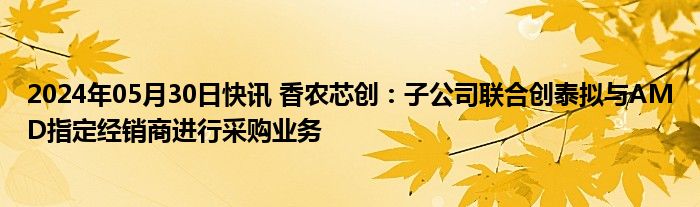 2024年05月30日快讯 香农芯创：子公司联合创泰拟与AMD指定经销商进行采购业务