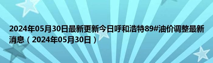 2024年05月30日最新更新今日呼和浩特89#油价调整最新消息（2024年05月30日）