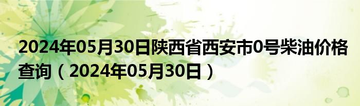 2024年05月30日陕西省西安市0号柴油价格查询（2024年05月30日）