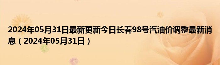 2024年05月31日最新更新今日长春98号汽油价调整最新消息（2024年05月31日）